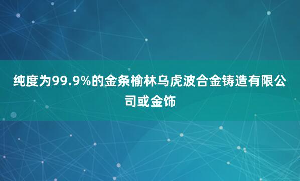 纯度为99.9%的金条榆林乌虎波合金铸造有限公司或金饰
