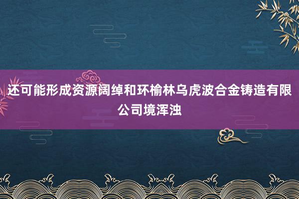 还可能形成资源阔绰和环榆林乌虎波合金铸造有限公司境浑浊